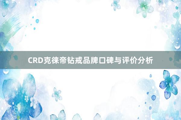 CRD克徕帝钻戒品牌口碑与评价分析