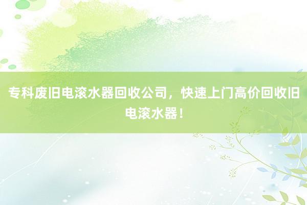 专科废旧电滚水器回收公司，快速上门高价回收旧电滚水器！